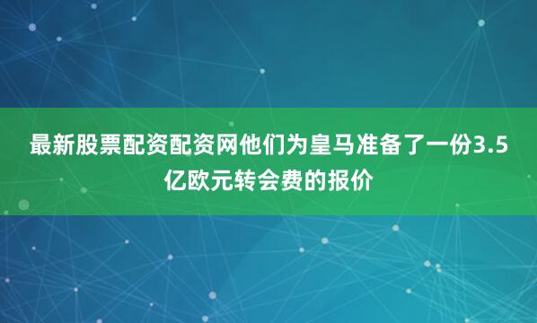 最新股票配资配资网他们为皇马准备了一份3.5亿欧元转会费的报价