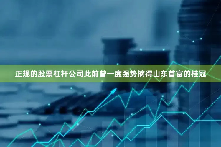 正规的股票杠杆公司此前曾一度强势摘得山东首富的桂冠