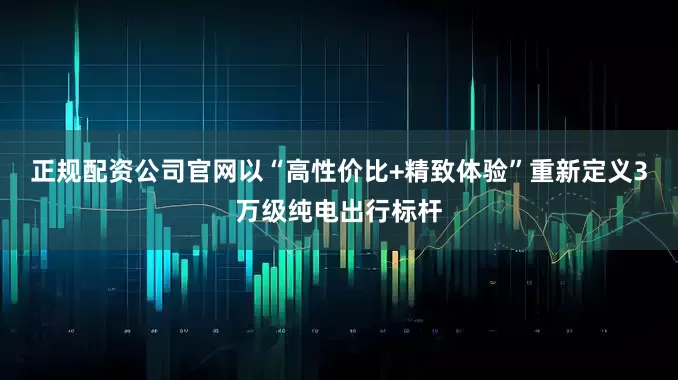 正规配资公司官网以“高性价比+精致体验”重新定义3万级纯电出行标杆