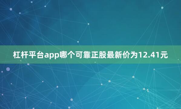 杠杆平台app哪个可靠正股最新价为12.41元